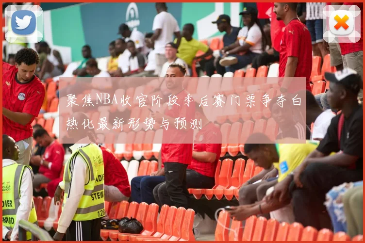 聚焦NBA收官阶段季后赛门票争夺白热化最新形势与预测