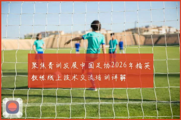 聚焦青训发展中国足协2026年精英教练线上技术交流培训详解